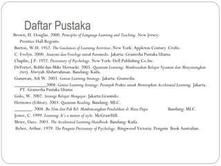Daftar Pustaka
Brown, H. Douglas. 2000. Principles of Language Learning and Teaching. New Jersey:
    Prentice Hall Regents.
 Burton, W.H. 1952. The Guidances of Learning Activities. New York: Appleton Century Crofts.
 C. Evelyn. 2000. Anatomi dan Fisiologi untuk Paramedis. Jakarta: Gramedia Pustaka Utama
 Chaplin, J.P. 1972. Dictionary of Psychology. New York: Dell Publishing Co.Inc.
 DePorter, Bobbi dan Mike Hernacki. 2005. Quantum Learning: Membiasakan Belajar Nyaman dan Menyenangkan
    (terj. Alwiyah Abdurrahman. Bandung: Kaifa.
 Gunawan, Adi W. 2003. Genius Learning Strategy. Jakarta: Gramedia.
 _____________2004. Genius Learning Strategy: Petunjuk Praktis untuk Menerapkan Accelerated Learning. Jakarta:
    PT. Gramedia Pustaka Utama
 Gulo, W. 2002. Strategi Belajar Mengajar. Jakarta:Grasindo.
 Hernowo (Editor). 2003. Quantum Reading. Bandung: MLC.
 _______. 2004. Bu Slim dan Pak Bil: Membincangkan Pendidikan di Masa Depa             Bandung: MLC.
 Jester, C. 1999. Learning: It’s a matter of style. McGrawHill.
 Meier, Dave. 2003. The Accelerated Learning Handbook. Bandung: Kaifa.
  Reber, Arthur. 1979. The Penguin Dictionary of Psychology. Ringwood Victoria: Penguin Book Australian.
 
 
