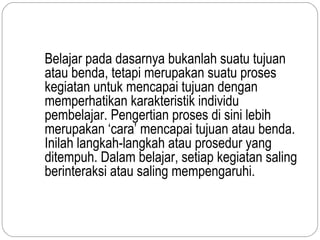 Belajar pada dasarnya bukanlah suatu tujuan
atau benda, tetapi merupakan suatu proses
kegiatan untuk mencapai tujuan dengan
memperhatikan karakteristik individu
pembelajar. Pengertian proses di sini lebih
merupakan ‘cara’ mencapai tujuan atau benda.
Inilah langkah-langkah atau prosedur yang
ditempuh. Dalam belajar, setiap kegiatan saling
berinteraksi atau saling mempengaruhi.
 