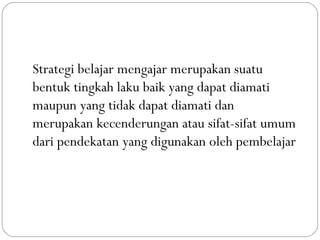 Strategi belajar mengajar merupakan suatu
bentuk tingkah laku baik yang dapat diamati
maupun yang tidak dapat diamati dan
merupakan kecenderungan atau sifat-sifat umum
dari pendekatan yang digunakan oleh pembelajar
 