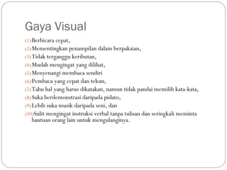 Gaya Visual
(1) Berbicara cepat,
(2) Mementingkan penampilan dalam berpakaian,
(3) Tidak terganggu keributan,
(4) Mudah mengingat yang dilihat,
(5) Menyenangi membaca sendiri
(6) Pembaca yang cepat dan tekun,
(7) Tahu hal yang harus dikatakan, namun tidak pandai memilih kata-kata,
(8) Suka berdemonstrasi daripada pidato,
(9) Lebih suka musik daripada seni, dan
(10)Sulit mengingat instruksi verbal tanpa tulisan dan seringkali meminta
  bantuan orang lain untuk mengulanginya.
 