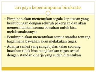 ciri gaya kepemimpinan birokratis
 Pimpinan akan menentukan segala keputusan yang
berhubungan dengan seluruh pekerjaan dan akan
memerintahkan semua bawahan untuk bisa
melaksanakannya;
 Pemimpin akan menentukan semua standar tentang
bagaimana bawahan akan melakukan tugas;
 Adanya sanksi yang sangat jelas kalau seorang
bawahan tidak bisa menjalankan tugas sesuai
dengan standar kinerja yang sudah ditentukan
 