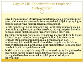 Gaya & Ciri Kepemimpinan Otoriter /
Authoritarian
 Gaya kepemimpinan Otoriter/Authoritarian adalah gaya pemimpin
yang telah memusatkan segala keputusan dan kebijakan yang ingin
diambil dari dirinya sendiri dengan secara penuh.
 Segala pembagian tugas dan tanggung jawab akan dipegang oleh si
pemimpin yang bergaya otoriter tersebut, sedangkan para bawahan
hanya sekedar melaksanakan tugas yang sudah diberikan.
 Tipe kepemimpinan yang otoriter biasanya mengarah kepada tugas.
Artinya dengan adanya tugas yang telah diberikan oleh suatu
lembaga atau suatu organisasi, maka kebijaksanaan dari
lembaganya ini mesti diproyeksikan dalam bagaimana ia dalam
memerintah kepada bawahannya agar mendapatkan kebijaksanaan
tersebut dapat tercapai dengan baik.
 Di sini bawahan hanyalah menjadi suatu mesin yang hanya sekedar
digerakkan sesuai dengan kehendaknya sendiri, inisiatif yang
datang dari bawahan sama sekali tidak pernah sekalipun
diperhatikan
 