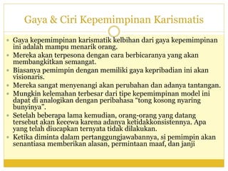 Gaya & Ciri Kepemimpinan Karismatis
 Gaya kepemimpinan karismatik kelbihan dari gaya kepemimpinan
ini adalah mampu menarik orang.
 Mereka akan terpesona dengan cara berbicaranya yang akan
membangkitkan semangat.
 Biasanya pemimpin dengan memiliki gaya kepribadian ini akan
visionaris.
 Mereka sangat menyenangi akan perubahan dan adanya tantangan.
 Mungkin kelemahan terbesar dari tipe kepemimpinan model ini
dapat di analogikan dengan peribahasa “tong kosong nyaring
bunyinya”.
 Setelah beberapa lama kemudian, orang-orang yang datang
tersebut akan kecewa karena adanya ketidakkonsistennya. Apa
yang telah diucapkan ternyata tidak dilakukan.
 Ketika diminta dalam pertanggungjawabannya, si pemimpin akan
senantiasa memberikan alasan, permintaan maaf, dan janji
 
