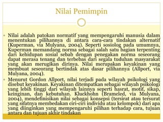 Nilai Pemimpin
 Nilai adalah patokan normatif yang mempengaruhi manusia dalam
menentukan pilihannya di antara cara-cara tindakan alternatif
(Kuperman, via Mulyana, 2004). Seperti sosiolog pada umumnya,
Kuperman memandang norma sebagai salah satu bagian terpenting
dari kehidupan sosial sebab dengan penegakan norma seseorang
dapat merasa tenang dan terbebas dari segala tuduhan masyarakat
yang akan merugikan dirinya. Nilai merupakan keyakinan yang
membuat seseorang bertindak atas dasar pilihannya (Allport, via
Mulyana, 2004).
 Menurut Gordon Allport, nilai terjadi pada wilayah psikologi yang
disebut keyakinan. Keyakinan ditempatkan sebagai wilayah psikologi
yang lebih tinggi dari wilayah lainnya seperti hasrat, motif, sikap,
keinginan, dan kebutuhan. Kluckhohn (Brameled, via Mulyana,
2004), mendefinisikan nilai sebagai konsepsi (tersirat atau tersurat
yang sifatnya membedakan ciri-ciri individu atau kelompok) dari apa
yang diinginkan yang mempengaruhi pilihan terhadap cara, tujuan
antara dan tujuan akhir tindakan
 