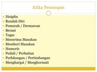 Etika Pemimpin
 Disiplin
 Rendah Diri
 Pemurah / Dermawan
 Berani
 Tegas
 Menerima Masukan
 Memberi Masukan
 Humoris
 Peduli / Perhatian
 Perhitungan / Pertimbangan
 Menghargai / Menghormati
 