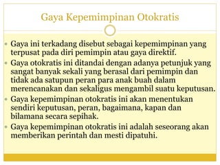 Gaya Kepemimpinan Otokratis
 Gaya ini terkadang disebut sebagai kepemimpinan yang
terpusat pada diri pemimpin atau gaya direktif.
 Gaya otokratis ini ditandai dengan adanya petunjuk yang
sangat banyak sekali yang berasal dari pemimpin dan
tidak ada satupun peran para anak buah dalam
merencanakan dan sekaligus mengambil suatu keputusan.
 Gaya kepemimpinan otokratis ini akan menentukan
sendiri keputusan, peran, bagaimana, kapan dan
bilamana secara sepihak.
 Gaya kepemimpinan otokratis ini adalah seseorang akan
memberikan perintah dan mesti dipatuhi.
 