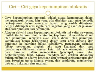 Ciri – Ciri gaya kepemimpinan otokratis
 Gaya kepemimpinan otokratis adalah suatu kemampuan dalam
mempengaruhi orang lain yang ada disekitar agar mau bersedia
berkerjasama dalam mencapai tujuan yang sudah ditentukan
dengan ditempuh atas segala cara kegiatan yang akan di jalankan
atas dasar putusan dari pemimpin.
 Adapun ciri-ciri gaya kepemimpinan otokratis ini yaitu wewenang
mutlak itu terpusat dari pemimpin, keputusan akan selalu dibuat
oleh pemimpin, kebijakan akan selalu dibuat oleh pemimpin,
komunikasi hanya berlangsung dalam satu arah dimana dari
pimpinan ke bawahan bukan sebaliknya, pengawsan terhadap
(sikap, perbuatan, tingkah laku atau kegiatan) dari para
bawahannya dilakukan dengan ketat, tak ada kesempatan untuk
para bawahan dalam memberikan (pendapat, saran atau
pertimbangan), lebih banyak mendapatkan kritikan dibanding
pujian, menuntut adanya kesetiaan dan prestasi yang sempurna dari
para bawahan tanpa adanya syarat, dan cenderung memberikan
paksaan, hukuman dan ancaman
 
