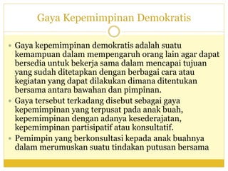 Gaya Kepemimpinan Demokratis
 Gaya kepemimpinan demokratis adalah suatu
kemampuan dalam mempengaruh orang lain agar dapat
bersedia untuk bekerja sama dalam mencapai tujuan
yang sudah ditetapkan dengan berbagai cara atau
kegiatan yang dapat dilakukan dimana ditentukan
bersama antara bawahan dan pimpinan.
 Gaya tersebut terkadang disebut sebagai gaya
kepemimpinan yang terpusat pada anak buah,
kepemimpinan dengan adanya kesederajatan,
kepemimpinan partisipatif atau konsultatif.
 Pemimpin yang berkonsultasi kepada anak buahnya
dalam merumuskan suatu tindakan putusan bersama
 