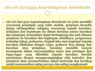 ciri-ciri dari gaya kepemimpinan demokratis
 ciri-ciri dari gaya kepemimpinan demokratis ini yaitu memiliki
wewenang pemimpin yang tidak mutlak, pimpinan bersedia
dalam melimpahkan sebagian wewenang kepada bawahan,
kebijakan dan keputusan itu dibuat bersama antara bawahan
dan pimpinan, komunikasi dapat berlangsung dua arah dimana
pimpinan ke bawahan dan begitupun sebaliknya, pengawasan
terhadap (sikap, perbuatan, tingkah laku atau kegiatan) kepada
bawahan dilakukan dengan wajar, prakarsa bisa datang dari
bawahan atau pimpinan, bawahan memiliki banyak
kesempatan dalam menyampaikan saran atau pendapat dan
tugas-tugas yang diberikan kepada bawahan bersifat
permintaan dengan mengenyampingkan sifat instruksi, dan
pimpinan akan memperhatikan dalam bertindak dan bersikap
untuk memunculkan saling percaya dan saling menghormati
 