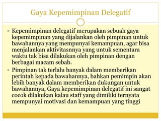 Gaya Kepemimpinan Delegatif
 Kepemimpinan delegatif merupakan sebuah gaya
kepemimpinan yang dijalankan oleh pimpinan untuk
bawahannya yang mempunyai kemampuan, agar bisa
menjalankan aktivitasnnya yang untuk sementara
waktu tak bisa dilakukan oleh pimpinan dengan
berbagai macam sebab.
 Pimpinan tak terlalu banyak dalam memberikan
perintah kepada bawahannya, bahkan pemimpin akan
lebih banyak dalam memberikan dukungan untuk
bawahannya, Gaya kepemimpinan delegatif ini sangat
cocok dilakukan kalau staff yang dimiliki ternyata
mempunyai motivasi dan kemampuan yang tinggi
 