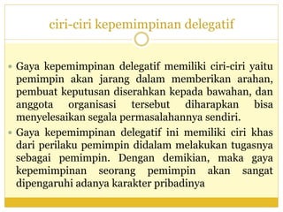 ciri-ciri kepemimpinan delegatif
 Gaya kepemimpinan delegatif memiliki ciri-ciri yaitu
pemimpin akan jarang dalam memberikan arahan,
pembuat keputusan diserahkan kepada bawahan, dan
anggota organisasi tersebut diharapkan bisa
menyelesaikan segala permasalahannya sendiri.
 Gaya kepemimpinan delegatif ini memiliki ciri khas
dari perilaku pemimpin didalam melakukan tugasnya
sebagai pemimpin. Dengan demikian, maka gaya
kepemimpinan seorang pemimpin akan sangat
dipengaruhi adanya karakter pribadinya
 