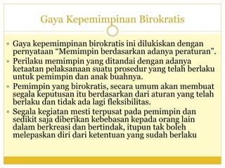 Gaya Kepemimpinan Birokratis
 Gaya kepemimpinan birokratis ini dilukiskan dengan
pernyataan “Memimpin berdasarkan adanya peraturan”.
 Perilaku memimpin yang ditandai dengan adanya
ketaatan pelaksanaan suatu prosedur yang telah berlaku
untuk pemimpin dan anak buahnya.
 Pemimpin yang birokratis, secara umum akan membuat
segala keputusan itu berdasarkan dari aturan yang telah
berlaku dan tidak ada lagi fleksibilitas.
 Segala kegiatan mesti terpusat pada pemimpin dan
sedikit saja diberikan kebebasan kepada orang lain
dalam berkreasi dan bertindak, itupun tak boleh
melepaskan diri dari ketentuan yang sudah berlaku
 
