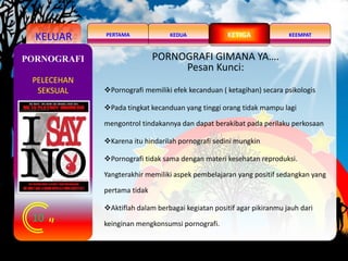 KELUAR KEDUA KEEMPATPERTAMA KETIGA
10
PORNOGRAFI
PELECEHAN
SEKSUAL
PORNOGRAFI GIMANA YA….
Pesan Kunci:
Pornografi memiliki efek kecanduan ( ketagihan) secara psikologis
Pada tingkat kecanduan yang tinggi orang tidak mampu lagi
mengontrol tindakannya dan dapat berakibat pada perilaku perkosaan
Karena itu hindarilah pornografi sedini mungkin
Pornografi tidak sama dengan materi kesehatan reproduksi.
Yangterakhir memiliki aspek pembelajaran yang positif sedangkan yang
pertama tidak
Aktiflah dalam berbagai kegiatan positif agar pikiranmu jauh dari
keinginan mengkonsumsi pornografi.
 
