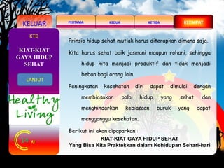 KELUAR KEDUAPERTAMA KETIGA KEEMPAT
14
KTD
Prinsip hidup sehat mutlak harus diterapkan dimana saja.
Kita harus sehat baik jasmani maupun rohani, sehingga
hidup kita menjadi produktif dan tidak menjadi
beban bagi orang lain.
Peningkatan kesehatan diri dapat dimulai dengan
membiasakan pola hidup yang sehat dan
menghindarkan kebiasaan buruk yang dapat
mengganggu kesehatan.
Berikut ini akan dipaparkan :
KIAT-KIAT GAYA HIDUP SEHAT
Yang Bisa Kita Praktekkan dalam Kehidupan Sehari-hari
KIAT-KIAT
GAYA HIDUP
SEHAT
LANJUT
 