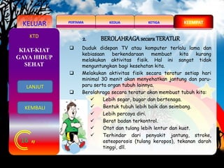 KELUAR KEDUAPERTAMA KETIGA KEEMPAT
16
KTD 2. BEROLAHRAGAsecaraTERATUR
 Duduk didepan TV atau komputer terlalu lama dan
kebiasaan berkendaraan membuat kita kurang
melakukan aktivitas fisik. Hal ini sangat tidak
menguntungkan bagi kesehatan kita.
 Melakukan aktivitas fisik secara teratur setiap hari
minimal 30 menit akan menyehatkan jantung dan paru-
paru serta organ tubuh lainnya.
 Berolahraga secara teratur akan membuat tubuh kita:
 Lebih segar, bugar dan bertenaga.
 Bentuk tubuh lebih baik dan seimbang.
 Lebih percaya diri.
 Berat badan terkontrol.
 Otot dan tulang lebih lentur dan kuat.
 Terhindar dari penyakit jantung, stroke,
osteoporosis (tulang keropos), tekanan darah
tinggi, dll.
KIAT-KIAT
GAYA HIDUP
SEHAT
LANJUT
KEMBALI
 