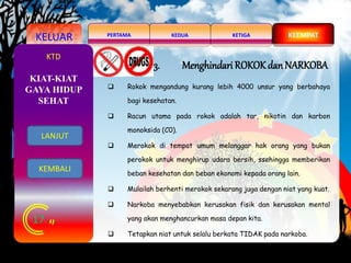 KELUAR KEDUAPERTAMA KETIGA KEEMPAT
17
KTD
3. Menghindari ROKOK danNARKOBA
 Rokok mengandung kurang lebih 4000 unsur yang berbahaya
bagi kesehatan.
 Racun utama pada rokok adalah tar, nikotin dan karbon
monoksida (C0).
 Merokok di tempat umum melanggar hak orang yang bukan
perokok untuk menghirup udara bersih, ssehingga memberikan
beban kesehatan dan beban ekonomi kepada orang lain.
 Mulailah berhenti merokok sekarang juga dengan niat yang kuat.
 Narkoba menyebabkan kerusakan fisik dan kerusakan mental
yang akan menghancurkan masa depan kita.
 Tetapkan niat untuk selalu berkata TIDAK pada narkoba.
KIAT-KIAT
GAYA HIDUP
SEHAT
LANJUT
KEMBALI
 