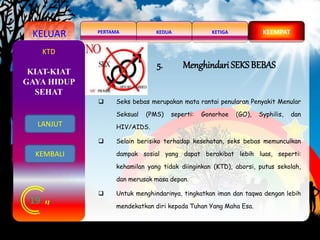 KELUAR KEDUAPERTAMA KETIGA KEEMPAT
19
KTD
5. Menghindari SEKS BEBAS
 Seks bebas merupakan mata rantai penularan Penyakit Menular
Seksual (PMS) seperti: Gonorhoe (GO), Syphilis, dan
HIV/AIDS.
 Selain berisiko terhadap kesehatan, seks bebas memunculkan
dampak sosial yang dapat berakibat lebih luas, seperti:
kehamilan yang tidak diinginkan (KTD), aborsi, putus sekolah,
dan merusak masa depan.
 Untuk menghindarinya, tingkatkan iman dan taqwa dengan lebih
mendekatkan diri kepada Tuhan Yang Maha Esa.
KIAT-KIAT
GAYA HIDUP
SEHAT
LANJUT
KEMBALI
 