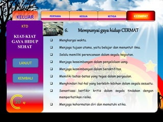 KELUAR KEDUAPERTAMA KETIGA KEEMPAT
20
KTD
6. Mempunyai gaya hidupCERMAT
 Menghargai waktu.
 Menjaga tujuan utama, yaitu belajar dan menuntut ilmu.
 Selalu memiliki perencanaan dalam segala kegiatan.
 Menjaga keseimbangan dalam pengelolaan uang.
 Menjaga keseimbangan dalam beraktifitas.
 Memiliki batas-batas yang tegas dalam pergaulan.
 Menghindari hal-hal yang berlebih-lebihan dalam segala sesuatu.
 Senantiasa berfikir kritis dalam segala tindakan dengan
memperhatikan risiko.
 Menjaga kehormatan diri dan mematuhi etika.
KIAT-KIAT
GAYA HIDUP
SEHAT
LANJUT
KEMBALI
 