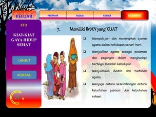 KELUAR KEDUAPERTAMA KETIGA KEEMPAT
21
KTD
7. Memiliki IMAN yang KUAT
 Mempelajari dan menerapkan ajaran
agama dalam kehidupan sehari-hari.
 Menjadikan agama sebagai pedoman
dan pegangan dalam menghadapi
berbagai masalah kehidupan.
 Menjalankan ibadah dan tuntunan
agama.
 Menjaga antara keseimbangan antara
kebutuhan jasmani dan kebutuhan
rohani.
KIAT-KIAT
GAYA HIDUP
SEHAT
KEMBALI
LANJUT
 