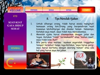 KELUAR KEDUAPERTAMA KETIGA KEEMPAT
22
KTD
8. Tips Menolak Ajakan
1. Untuk dihargai orang, tidak harus selalu mengikuti
kemauan orang lain.Orang yang berpendirian kuat
biasanya lebihdihargai dan disukai teman- temannya.
Katakan saja maaf, saya tidak mau mencobannya.
2. Menolak ajaka harus disampaikan dengan jelas dan
tegas. Katakan “tidak” terimakasih!” atau “mohon maaf,
saya tidak bisa ikut!”
3. Bila perlu atau merasa nyaman segeralah tinggalkan
tempat tersebut tanpa ragu.Katakan “saya harus pergi,
saya harus bertemu dengan seorang teman” atau ada
hal yang harus saya kerjakan.
KIAT-KIAT
GAYA HIDUP
SEHAT
KEMBALI
 