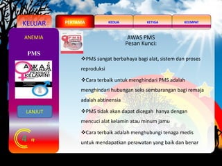 KELUAR KEDUA KEEMPATKETIGAPERTAMA
4
PMS
ANEMIA AWAS PMS
Pesan Kunci:
PMS sangat berbahaya bagi alat, sistem dan proses
reproduksi
Cara terbaik untuk menghindari PMS adalah
menghindari hubungan seks sembarangan bagi remaja
adalah abtinensia
PMS tidak akan dapat dicegah hanya dengan
mencuci alat kelamin atau minum jamu
Cara terbaik adalah menghubungi tenaga medis
untuk mendapatkan perawatan yang baik dan benar
LANJUT
 