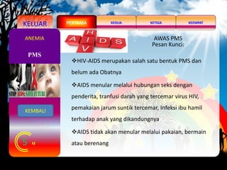 KELUAR KEDUA KEEMPATKETIGAPERTAMA
5
PMS
ANEMIA AWAS PMS
Pesan Kunci:
HIV-AIDS merupakan salah satu bentuk PMS dan
belum ada Obatnya
AIDS menular melalui hubungan seks dengan
penderita, tranfusi darah yang tercemar virus HIV,
pemakaian jarum suntik tercemar, Infeksi ibu hamil
terhadap anak yang dikandungnya
AIDS tidak akan menular melalui pakaian, bermain
atau berenang
KEMBALI
 