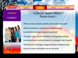 KELUAR PERTAMA KEEMPATKETIGAKEDUA
8
CURHAT
NARKOBA CURHAT SIAPA TAKUT?
Pesan kunci :
Komunikasi adalah jendela pemecahan masalah
Komunikasikan masalahmu dengan orang
tua/sahabat/orang yang kamu percayai
Jangan ragu untuk membantu orang yang sedang
membutuhkan nasehat karena itu sebagian dari ibadah
Jadikanlah keluarga sebagai tempat berdiskusi dan
mencari solusi terhadap semua masalah.
 