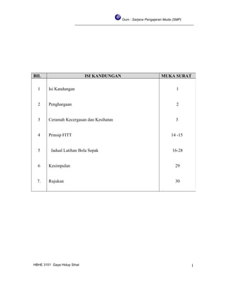 Oum : Sarjana Pengajaran Muda (SMP)
________________________________________________________________
HBHE 3101 Gaya Hidup Sihat
BIL ISI KANDUNGAN MUKA SURAT
1
2
3
4
5
6
7.
Isi Kandungan
Penghargaan
Ceramah Kecergasan dan Kesihatan
Prinsip FITT
Jadual Latihan Bola Sepak
Kesimpulan
Rujukan
1
2
3
14 -15
16-28
29
30
1
 