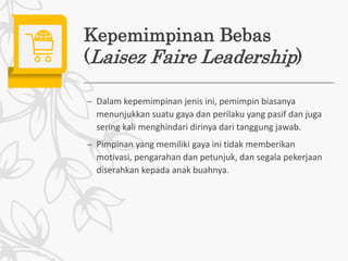 Kepemimpinan Bebas
(Laisez Faire Leadership)
– Dalam kepemimpinan jenis ini, pemimpin biasanya
menunjukkan suatu gaya dan perilaku yang pasif dan juga
sering kali menghindari dirinya dari tanggung jawab.
– Pimpinan yang memiliki gaya ini tidak memberikan
motivasi, pengarahan dan petunjuk, dan segala pekerjaan
diserahkan kepada anak buahnya.
 