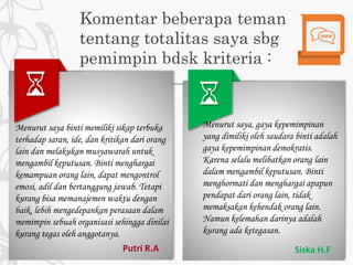 Komentar beberapa teman
tentang totalitas saya sbg
pemimpin bdsk kriteria :
Menurut saya, gaya kepemimpinan
yang dimiliki oleh saudara binti adalah
gaya kepemimpinan demokratis.
Karena selalu melibatkan orang lain
dalam mengambil keputusan. Binti
menghormati dan menghargai apapun
pendapat dari orang lain, tidak
memaksakan kehendak orang lain.
Namun kelemahan darinya adalah
kurang ada ketegasan.
Siska H.F
Menurut saya binti memiliki sikap terbuka
terhadap saran, ide, dan kritikan dari orang
lain dan melakukan musyawarah untuk
mengambil keputusan. Binti menghargai
kemampuan orang lain, dapat mengontrol
emosi, adil dan bertanggung jawab. Tetapi
kurang bisa memanajemen waktu dengan
baik, lebih mengedepankan perasaan dalam
memimpin sebuah organisasi sehingga dinilai
kurang tegas oleh anggotanya.
Putri R.A
 