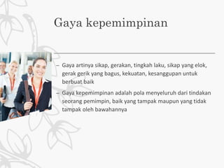 Gaya kepemimpinan
– Gaya artinya sikap, gerakan, tingkah laku, sikap yang elok,
gerak gerik yang bagus, kekuatan, kesanggupan untuk
berbuat baik
– Gaya kepemimpinan adalah pola menyeluruh dari tindakan
seorang pemimpin, baik yang tampak maupun yang tidak
tampak oleh bawahannya
 