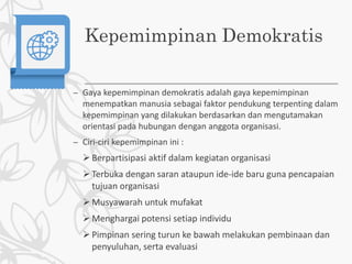 Kepemimpinan Demokratis
– Gaya kepemimpinan demokratis adalah gaya kepemimpinan
menempatkan manusia sebagai faktor pendukung terpenting dalam
kepemimpinan yang dilakukan berdasarkan dan mengutamakan
orientasi pada hubungan dengan anggota organisasi.
– Ciri-ciri kepemimpinan ini :
Berpartisipasi aktif dalam kegiatan organisasi
Terbuka dengan saran ataupun ide-ide baru guna pencapaian
tujuan organisasi
Musyawarah untuk mufakat
Menghargai potensi setiap individu
Pimpinan sering turun ke bawah melakukan pembinaan dan
penyuluhan, serta evaluasi
 