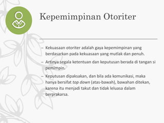 Kepemimpinan Otoriter
– Kekuasaan otoriter adalah gaya kepemimpinan yang
berdasarkan pada kekuasaan yang mutlak dan penuh.
– Artinya segala ketentuan dan keputusan berada di tangan si
pemimpin.
– Keputusan dipaksakan, dan bila ada komunikasi, maka
hanya bersifat top down (atas-bawah), bawahan ditekan,
karena itu menjadi takut dan tidak leluasa dalam
berprakarsa.
 