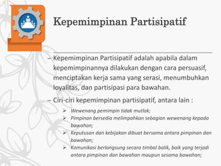 Kepemimpinan Partisipatif
– Kepemimpinan Partisipatif adalah apabila dalam
kepemimpinannya dilakukan dengan cara persuasif,
menciptakan kerja sama yang serasi, menumbuhkan
loyalitas, dan partisipasi para bawahan.
– Ciri-ciri kepemimpinan partisipatif, antara lain :
 Wewenang pemimpin tidak mutlak;
 Pimpinan bersedia melimpahkan sebagian wewenang kepada
bawahan;
 Keputusan dan kebijakan dibuat bersama antara pimpinan dan
bawahan;
 Komunikasi berlangsung secara timbal balik, baik yang terjadi
antara pimpinan dan bawahan maupun sesama bawahan;
 