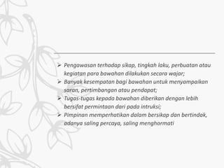  Pengawasan terhadap sikap, tingkah laku, perbuatan atau
kegiatan para bawahan dilakukan secara wajar;
 Banyak kesempatan bagi bawahan untuk menyampaikan
saran, pertimbangan atau pendapat;
 Tugas-tugas kepada bawahan diberikan dengan lebih
bersifat permintaan dari pada intruksi;
 Pimpinan memperhatikan dalam bersikap dan bertindak,
adanya saling percaya, saling menghormati
 