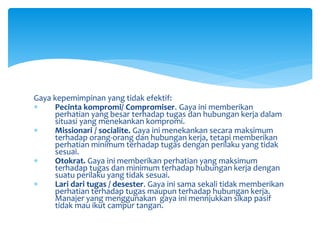 Gaya kepemimpinan yang tidak efektif:
 Pecinta kompromi/ Compromiser. Gaya ini memberikan
perhatian yang besar terhadap tugas dan hubungan kerja dalam
situasi yang menekankan kompromi.
 Missionari / socialite. Gaya ini menekankan secara maksimum
terhadap orang-orang dan hubungan kerja, tetapi memberikan
perhatian minimum terhadap tugas dengan perilaku yang tidak
sesuai.
 Otokrat. Gaya ini memberikan perhatian yang maksimum
terhadap tugas dan minimum terhadap hubungan kerja dengan
suatu perilaku yang tidak sesuai.
 Lari dari tugas / desester. Gaya ini sama sekali tidak memberikan
perhatian terhadap tugas maupun terhadap hubungan kerja.
Manajer yang menggunakan gaya ini mennjukkan sikap pasif
tidak mau ikut campur tangan.
 