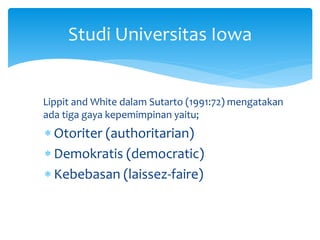 Lippit and White dalam Sutarto (1991:72) mengatakan
ada tiga gaya kepemimpinan yaitu;
 Otoriter (authoritarian)
 Demokratis (democratic)
 Kebebasan (laissez-faire)
Studi Universitas Iowa
 
