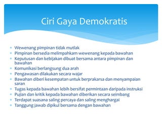Ciri Gaya Demokratis
 Wewenang pimpinan tidak mutlak
 Pimpinan bersedia melimpahkam wewenang kepada bawahan
 Keputusan dan kebijakan dibuat bersama antara pimpinan dan
bawahan
 Komunikasi berlangsung dua arah
 Pengawasan dilakukan secara wajar
 Bawahan diberi kesempatan untuk berprakarsa dan menyampaian
saran
 Tugas kepada bawahan lebih bersifat permintaan daripada instruksi
 Pujian dan kritik kepada bawahan diberikan secara seimbang
 Terdapat suasana saling percaya dan saling menghargai
 Tanggung jawab dipikul bersama dengan bawahan
 
