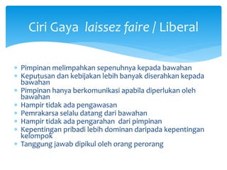  Pimpinan melimpahkan sepenuhnya kepada bawahan
 Keputusan dan kebijakan lebih banyak diserahkan kepada
bawahan
 Pimpinan hanya berkomunikasi apabila diperlukan oleh
bawahan
 Hampir tidak ada pengawasan
 Pemrakarsa selalu datang dari bawahan
 Hampir tidak ada pengarahan dari pimpinan
 Kepentingan pribadi lebih dominan daripada kepentingan
kelompok
 Tanggung jawab dipikul oleh orang perorang
Ciri Gaya laissez faire / Liberal
 