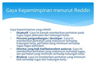 Gaya kepemimpinan yang efektif:
 Eksekutif. Gaya ini banyak memberikan perhatian pada
tugas-tugas pekerjaan dan hubungan kerja.
 Pencinta pengembangan / developer. Gaya ini
memberikan perhatian yang maksimum terhadap
hubungan kerja, perhatian yang minimum terhadap
tugas-tugas pekerjaan.
 Otoritas yang baik hati/benevolent autocrat. Gaya ini
memberikan perhatian yang maksimum terhadap tugas,
dan perhatian yang minimum terhadap hubungan kerja.
 Birokrat. Gaya ini memberikan perhatian yang minimum
baik terhadap tugas dan hubungan kerja.
Gaya Kepemimpinan menurut Reddin
 