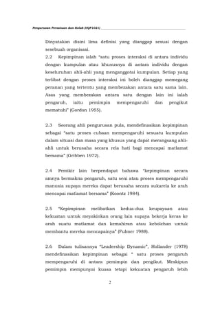 Pengurusan Persatuan dan Kelab (UQP1021) ___________________________________________________________




        Dinyatakan disini lima definisi yang dianggap sesuai dengan
        sesebuah organisasi.
        2.2     Kepimpinan ialah “satu proses interaksi di antara individu
        dengan kumpulan atau khususnya di antara individu dengan
        keseluruhan ahli-ahli yang menganggotai kumpulan. Setiap yang
        terlibat dengan proses interaksi ini boleh dianggap memegang
        peranan yang tertentu yang membezakan antara satu sama lain.
        Asas yang membezakan antara satu dengan lain ini ialah
        pengaruh,         iaitu      pemimpin         mempengaruhi             dan       pengikut
        mematuhi” (Gordon 1955).


        2.3     Seorang ahli pengurusan pula, mendefinasikan kepimpinan
        sebagai “satu proses cubaan mempengaruhi sesuatu kumpulan
        dalam situasi dan masa yang khusus yang dapat merangsang ahli-
        ahli untuk berusaha secara rela hati bagi mencapai matlamat
        bersama” (Gribben 1972).


        2.4     Pemikir       lain    berpendapat         bahawa        “kepimpinan         secara
        amnya bermakna pengaruh, satu seni atau proses mempengaruhi
        manusia supaya mereka dapat berusaha secara sukarela ke arah
        mencapai matlamat bersama” (Koontz 1984).


        2.5     “Kepimpinan           melibatkan         kedua-dua          keupayaan          atau
        kekuatan untuk meyakinkan orang lain supaya bekerja keras ke
        arah suatu matlamat dan kemahiran atau kebolehan untuk
        membantu mereka mencapainya” (Fulmer 1988).


        2.6     Dalam tulisannya “Leadership Dynamic”, Hollander (1978)
        mendefinasikan kepimpinan sebagai “ satu proses pengaruh
        mempengaruhi di antara pemimpin dan pengikut. Meskipun
        pemimpin mempunyai kuasa tetapi kekuatan pengaruh lebih


                                                 2
 