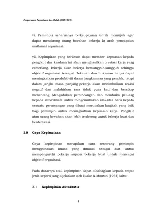 Pengurusan Persatuan dan Kelab (UQP1021) ___________________________________________________________




        vi. Pemimpin seharusnya berkeupayaan untuk memujuk agar
        dapat mendorong orang bawahan bekerja ke arah pencapaian
        matlamat organisasi.


        vii. Kepimpinan yang berkesan dapat memberi kepuasan kepada
        pengikut dan keadaan ini akan menghasilkan prestasi kerja yang
        cemerlang. Pekerja akan bekerja bersungguh-sungguh sehingga
        objektif organisasi tercapai. Tekanan dan hukuman hanya dapat
        meningkatkan produktiviti dalam jangkamasa yang pendek, tetapi
        dalam jangka masa panjang pekerja akan menimbulkan reaksi
        negatif dan melahirkan rasa tidak puas hati dan bersikap
        menentang. Mengadakan perbincangan dan membuka peluang
        kepada subordinate untuk mengemukakan idea-idea baru kepada
        sesuatu perancangan yang dibuat merupakan langkah yang baik
        bagi pemimpin untuk meningkatkan kepuasan kerja. Pengikut
        atau orang bawahan akan lebih terdorong untuk bekerja kuat dan
        berdedikasi.


3.0     Gaya Kepimpinan


        Gaya       kepimpinan          merupakan           cara      seseorang         pemimpin
        menggunakan             kuasa       yang       dimiliki      sebagai       alat     untuk
        mempengaruhi pekerja supaya bekerja kuat untuk mencapai
        objektif organisasi.


        Pada dasarnya stail kepimpinan dapat dibahagikan kepada empat
        jenis seperti yang dijelaskan oleh Blake & Mouton (1964) iaitu:


        3.1     Kepimpinan Autokratik



                                                 4
 