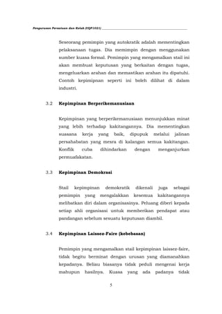 Pengurusan Persatuan dan Kelab (UQP1021) ___________________________________________________________




                Seseorang pemimpin yang autokratik adalah mementingkan
                pelaksanaan tugas. Dia memimpin dengan menggunakan
                sumber kuasa formal. Pemimpin yang mengamalkan stail ini
                akan membuat keputusan yang berkaitan dengan tugas,
                mengeluarkan arahan dan memastikan arahan itu dipatuhi.
                Contoh kepimipnan seperti ini boleh dilihat di dalam
                industri.


        3.2     Kepimpinan Berperikemanusiaan


                Kepimpinan yang berperikemanusiaan menunjukkan minat
                yang lebih terhadap kakitangannya. Dia mementingkan
                suasana         kerja     yang       baik,    dipupuk         melalui      jalinan
                persahabatan yang mesra di kalangan semua kakitangan.
                Konflik        cuba        dihindarkan           dengan          menganjurkan
                permuafakatan.


        3.3     Kepimpinan Demokrasi


                Stail     kepimpinan           demokratik         dikenali       juga      sebagai
                pemimpin         yang      mengalakkan           kesemua        kakitangannya
                melibatkan diri dalam organisasinya. Peluang diberi kepada
                setiap ahli organisasi untuk memberikan pendapat atau
                pandangan sebelum sesuatu keputusan diambil.


        3.4     Kepimpinan Laissez-Faire (kebebasan)


                Pemimpin yang mengamalkan stail kepimpinan laissez-faire,
                tidak begitu berminat dengan urusan yang diamanahkan
                kepadanya. Beliau biasanya tidak peduli mengenai kerja
                mahupun          hasilnya.       Kuasa       yang      ada     padanya        tidak


                                                 5
 
