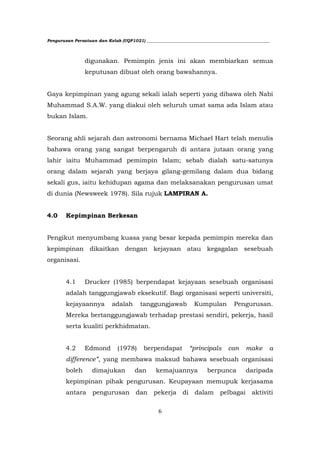Pengurusan Persatuan dan Kelab (UQP1021) ___________________________________________________________




                digunakan. Pemimpin jenis ini akan membiarkan semua
                keputusan dibuat oleh orang bawahannya.


Gaya kepimpinan yang agung sekali ialah seperti yang dibawa oleh Nabi
Muhammad S.A.W. yang diakui oleh seluruh umat sama ada Islam atau
bukan Islam.


Seorang ahli sejarah dan astronomi bernama Michael Hart telah menulis
bahawa orang yang sangat berpengaruh di antara jutaan orang yang
lahir iaitu Muhammad pemimpin Islam; sebab dialah satu-satunya
orang dalam sejarah yang berjaya gilang-gemilang dalam dua bidang
sekali gus, iaitu kehidupan agama dan melaksanakan pengurusan umat
di dunia (Newsweek 1978). Sila rujuk LAMPIRAN A.


4.0     Kepimpinan Berkesan


Pengikut menyumbang kuasa yang besar kepada pemimpin mereka dan
kepimpinan dikaitkan dengan kejayaan atau kegagalan sesebuah
organisasi.


        4.1     Drucker (1985) berpendapat kejayaan sesebuah organisasi
        adalah tanggungjawab eksekutif. Bagi organisasi seperti universiti,
        kejayaannya          adalah      tanggungjawab            Kumpulan         Pengurusan.
        Mereka bertanggungjawab terhadap prestasi sendiri, pekerja, hasil
        serta kualiti perkhidmatan.


        4.2     Edmond         (1978)      berpendapat           “principals     can     make      a
        difference”, yang membawa maksud bahawa sesebuah organisasi
        boleh       dimajukan          dan      kemajuannya            berpunca          daripada
        kepimpinan pihak pengurusan. Keupayaan memupuk kerjasama
        antara      pengurusan         dan     pekerja      di    dalam      pelbagai      aktiviti


                                                 6
 