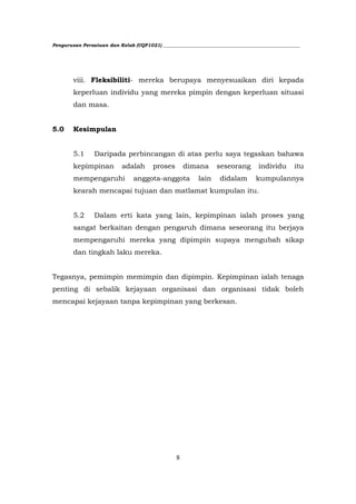 Pengurusan Persatuan dan Kelab (UQP1021) ___________________________________________________________




        viii. Fleksibiliti- mereka berupaya menyesuaikan diri kepada
        keperluan individu yang mereka pimpin dengan keperluan situasi
        dan masa.


5.0     Kesimpulan


        5.1     Daripada perbincangan di atas perlu saya tegaskan bahawa
        kepimpinan          adalah      proses       dimana       seseorang        individu      itu
        mempengaruhi            anggota-anggota           lain     didalam        kumpulannya
        kearah mencapai tujuan dan matlamat kumpulan itu.


        5.2     Dalam erti kata yang lain, kepimpinan ialah proses yang
        sangat berkaitan dengan pengaruh dimana seseorang itu berjaya
        mempengaruhi mereka yang dipimpin supaya mengubah sikap
        dan tingkah laku mereka.


Tegasnya, pemimpin memimpin dan dipimpin. Kepimpinan ialah tenaga
penting di sebalik kejayaan organisasi dan organisasi tidak boleh
mencapai kejayaan tanpa kepimpinan yang berkesan.




                                                 8
 