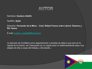 Nombres: Gustavo Adolfo
Apellido: Ayala
Dirección: Fernando de la Mora - Cnel. Rafael Franco entre Liborio Talavera y
Río Ypane.
E-mail: gustavo_ayala95@hotmail.es
La elección de Cordillera como departamento a estudiar se debe a que nací en la
capital de la misma, ser Caacupeño es un orgullo para mí lastimosamente estoy muy
alejado de ella a causa del trabajo y del estudio.-
 