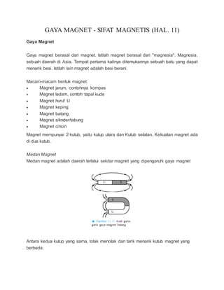 GAYA MAGNET - SIFAT MAGNETIS (HAL. 11)
Gaya Magnet
Gaya magnet berasal dari magnet. Istilah magnet berasal dari "magnesia". Magnesia,
sebuah daerah di Asia. Tempat pertama kalinya ditemukannya sebuah batu yang dapat
menarik besi. Istilah lain magnet adalah besi berani.
Macam-macam bentuk magnet:
 Magnet jarum, contohnya kompas
 Magnet ladam, contoh tapal kuda
 Magnet huruf U
 Magnet keping
 Magnet batang
 Magnet silinder/tabung
 Magnet cincin
Magnet mempunyai 2 kutub, yaitu kutup utara dan Kutub selatan. Kekuatan magnet ada
di dua kutub.
Medan Magnet
Medan magnet adalah daerah terlalui sekitar magnet yang dipengaruhi gaya magnet
Antara kedua kutup yang sama, tolak menolak dan tarik menarik kutub magnet yang
berbeda.
 