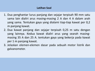 Latihan Soal
1. Dua penghantar lurus panjang dan sejajar terpisah 90 mm satu
sama lain dialiri arus masing-masing 2 A dan 4 A dalam arah
yang sama. Tentukan gaya yang dialami tiap-tiap kawat per 0,2
m panjang kawat.
2. Dua kawat panjang dan sejajar terpisah 0,25 m satu dengan
yang lainnya. Kedua kawat dialiri arus yang searah masing-
masing 35 A dan 25 A. tentukan gaya yang bekerja pada kawat
per 1 m panjang kawat.
3. Jelaskan elemen-elemen dasar pada sebuah motor listrik dan
galvanometer.
 