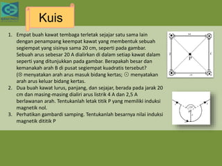 Kuis
1. Empat buah kawat tembaga terletak sejajar satu sama lain
dengan penampang keempat kawat yang membentuk sebuah
segiempat yang sisinya sama 20 cm, seperti pada gambar.
Sebuah arus sebesar 20 A dialirkan di dalam setiap kawat dalam
seperti yang ditunjukkan pada gambar. Berapakah besar dan
kemanakah arah B di pusat segiempat kuadratis tersebut?
( menyatakan arah arus masuk bidang kertas; ⊙ menyatakan
arah arus keluar bidang kertas.
2. Dua buah kawat lurus, panjang, dan sejajar, berada pada jarak 20
cm dan masing-masing dialiri arus listrik 4 A dan 2,5 A
berlawanan arah. Tentukanlah letak titik P yang memiliki induksi
magnetik nol.
3. Perhatikan gambardi samping. Tentukanlah besarnya nilai induksi
magnetik dititik P
 