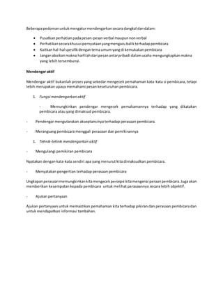 Beberapapedomanuntukmengaturmendengarkansecaradangkal dandalam:
 Pusatkanperhatianpadapesan-pesanverbal maupunnonverbal
 Perhatikansecarakhususpernyataanyangmengacubalikterhadappembicara
 Kaitkanhal-hal spesifikdengantemaumumyangdi kemukakanpembicara
 Janganabaikanmakna harfilahdari pesanantarpribadi dalamusaha mengungkapkanmakna
yang lebihtersembunyi.
Mendengar aktif
Mendengar aktif bukanlah proses yang sekedar mengecek pemahaman kata-kata si pembicara, tetapi
lebih merupakan upaya memahami pesan keseluruhan pembicara.
1. Fungsi mendengarkan aktif
- Memungkinkan pendengar mengecek pemahamannya terhadap yang dikatakan
pembicara atau yang dimaksud pembicara.
- Pendengar mengutarakan akseptansinya terhadap perasaan pembicara.
- Merangsang pembicara menggali perasaan dan pemikirannya
1. Tehnik-tehnik mendengarkan aktif
- Mengulangi pemikiran pembicara
Nyatakan dengan kata-kata sendiri apa yang menurut kita dimaksudkan pembicara.
- Menyatakan pengertian terhadap perasaan pembicara
Ungkapanperasaanmemungkinkankitamengecekpersepsi kitamengenai peraanpembicara.Juga akan
memberikan kesempatan kepada pembicara untuk melihat perasaannya secara lebih objektif.
- Ajukan pertanyaan
Ajukan pertanyaan untuk memastikan pemahaman kita terhadap pikiran dan perasaan pembicara dan
untuk mendapatkan informasi tambahan.
 